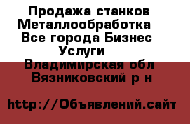 Продажа станков. Металлообработка. - Все города Бизнес » Услуги   . Владимирская обл.,Вязниковский р-н